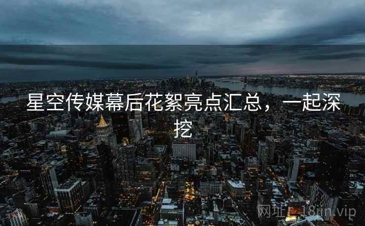 星空传媒幕后花絮亮点汇总,一起深挖
