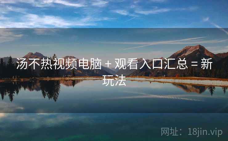 汤不热视频电脑 + 观看入口汇总 = 新玩法
