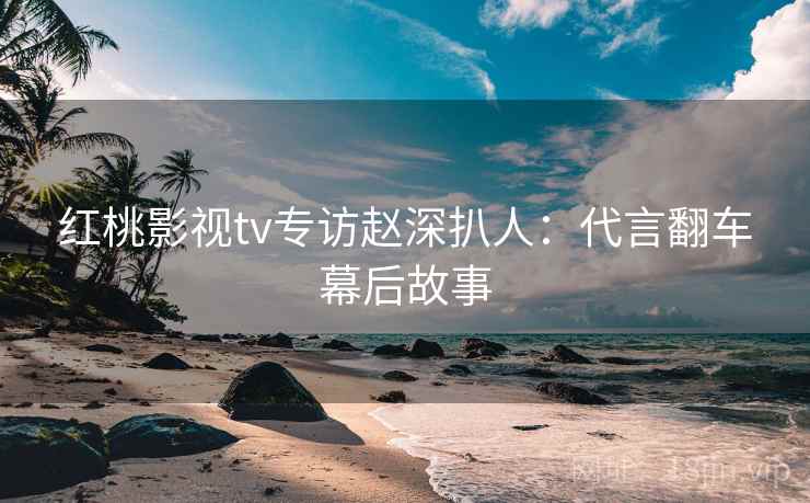 红桃影视tv专访赵深扒人：代言翻车幕后故事