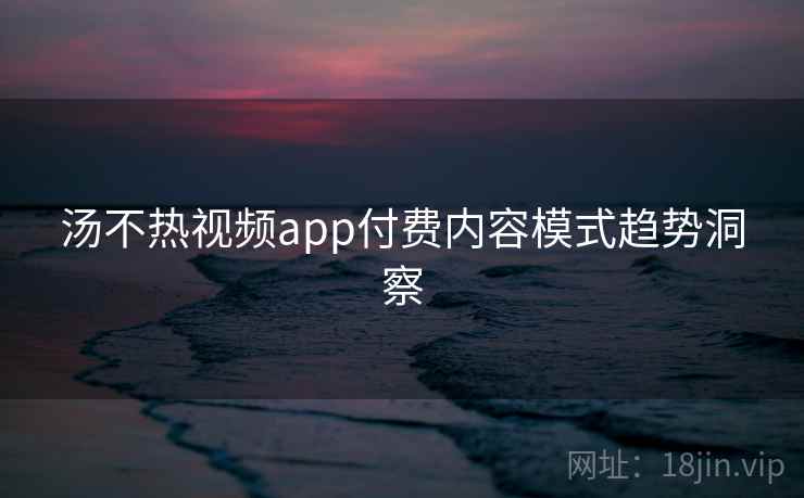汤不热视频app付费内容模式趋势洞察