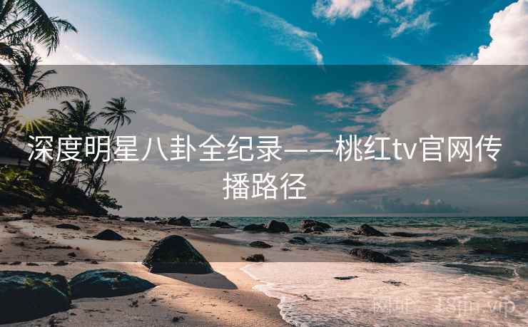 深度明星八卦全纪录——桃红tv官网传播路径